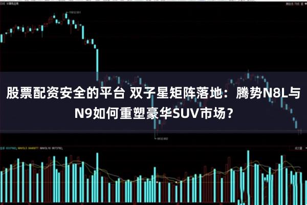 股票配资安全的平台 双子星矩阵落地：腾势N8L与N9如何重塑豪华SUV市场？