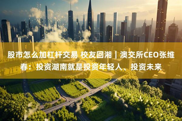 股市怎么加杠杆交易 校友回湘｜澳交所CEO张维春：投资湖南就是投资年轻人、投资未来