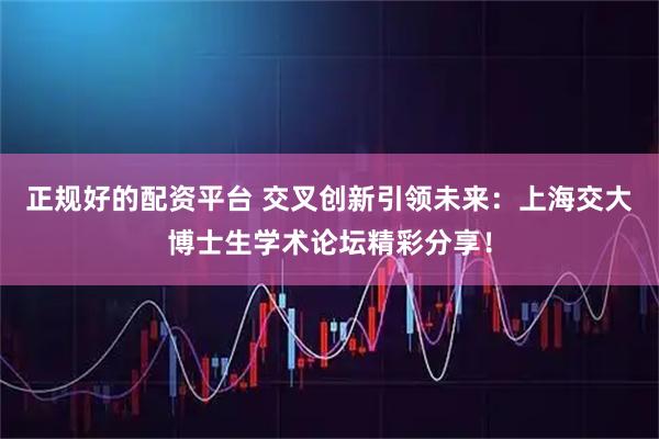 正规好的配资平台 交叉创新引领未来：上海交大博士生学术论坛精彩分享！