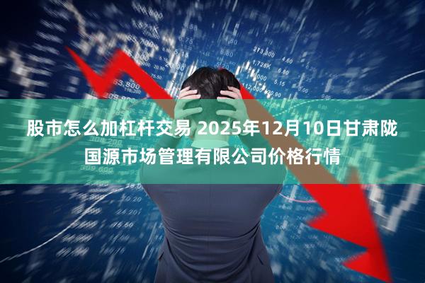 股市怎么加杠杆交易 2025年12月10日甘肃陇国源市场管理有限公司价格行情