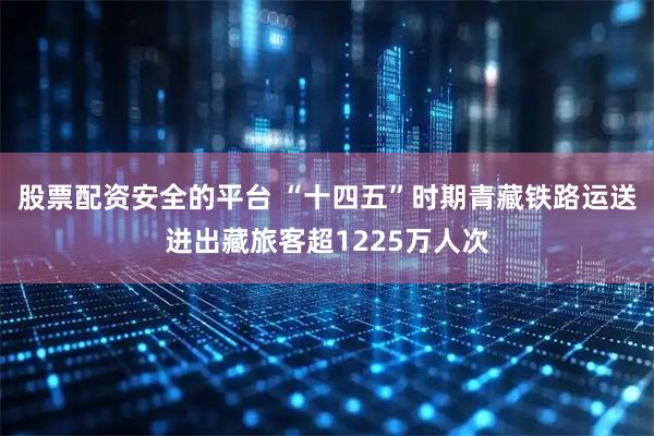股票配资安全的平台 “十四五”时期青藏铁路运送进出藏旅客超1225万人次