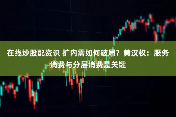 在线炒股配资识 扩内需如何破局？黄汉权：服务消费与分层消费是关键