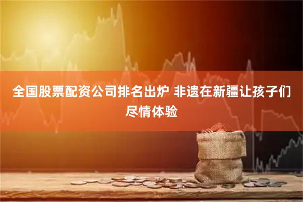 全国股票配资公司排名出炉 非遗在新疆让孩子们尽情体验