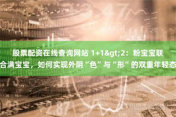股票配资在线查询网站 1+1>2：粉宝宝联合满宝宝，如何实现外阴“色”与“形”的双重年轻态