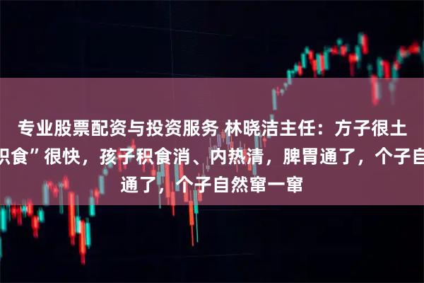 专业股票配资与投资服务 林晓洁主任：方子很土，但“消积食”很快，孩子积食消、内热清，脾胃通了，个子自然窜一窜