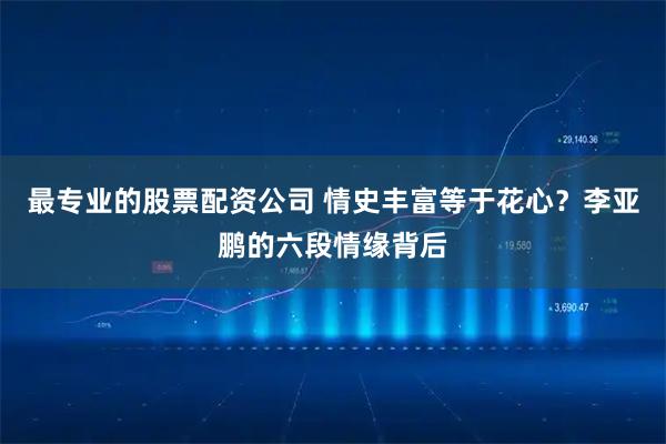 最专业的股票配资公司 情史丰富等于花心？李亚鹏的六段情缘背后