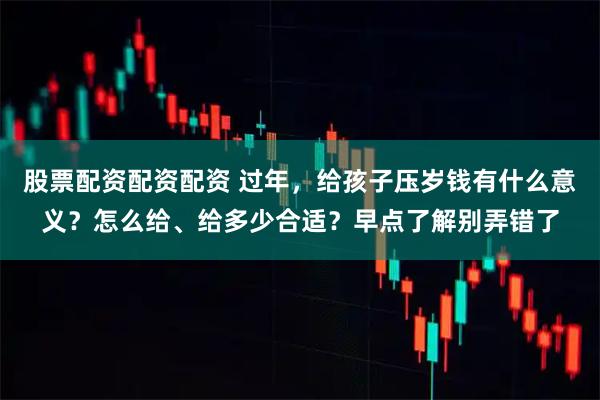 股票配资配资配资 过年，给孩子压岁钱有什么意义？怎么给、给多少合适？早点了解别弄错了