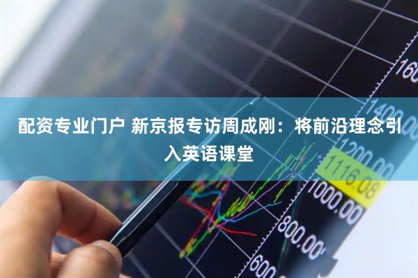 配资专业门户 新京报专访周成刚：将前沿理念引入英语课堂