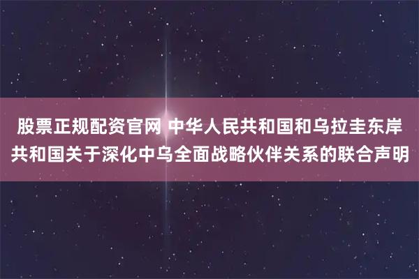 股票正规配资官网 中华人民共和国和乌拉圭东岸共和国关于深化中乌全面战略伙伴关系的联合声明