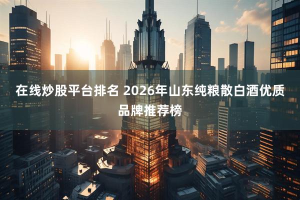在线炒股平台排名 2026年山东纯粮散白酒优质品牌推荐榜