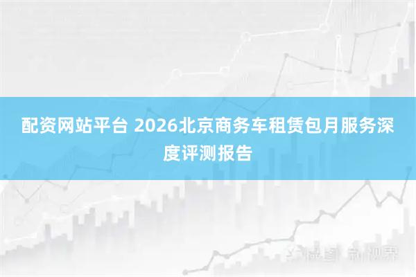 配资网站平台 2026北京商务车租赁包月服务深度评测报告