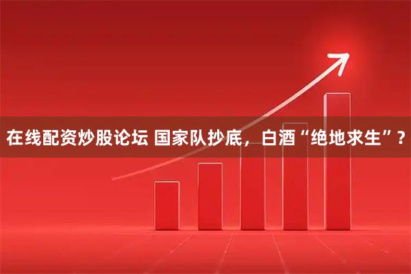 在线配资炒股论坛 国家队抄底，白酒“绝地求生”？