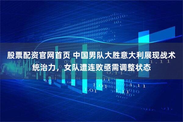 股票配资官网首页 中国男队大胜意大利展现战术统治力，女队遭连败亟需调整状态