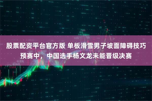 股票配资平台官方版 单板滑雪男子坡面障碍技巧预赛中，中国选手杨文龙未能晋级决赛