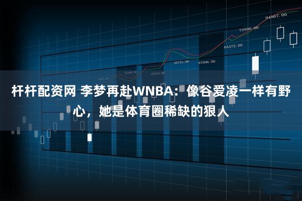 杆杆配资网 李梦再赴WNBA：像谷爱凌一样有野心，她是体育圈稀缺的狠人
