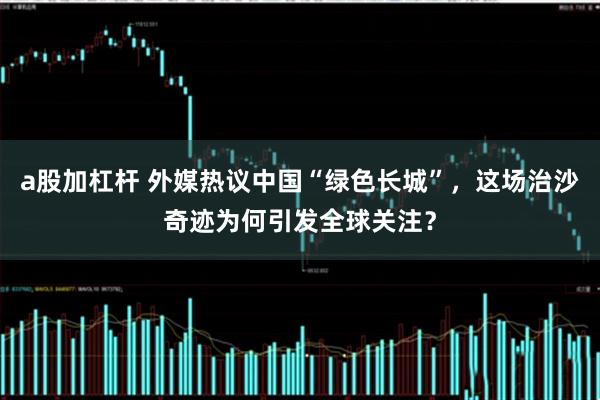 a股加杠杆 外媒热议中国“绿色长城”，这场治沙奇迹为何引发全球关注？