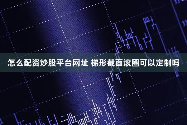 怎么配资炒股平台网址 梯形截面滚圈可以定制吗