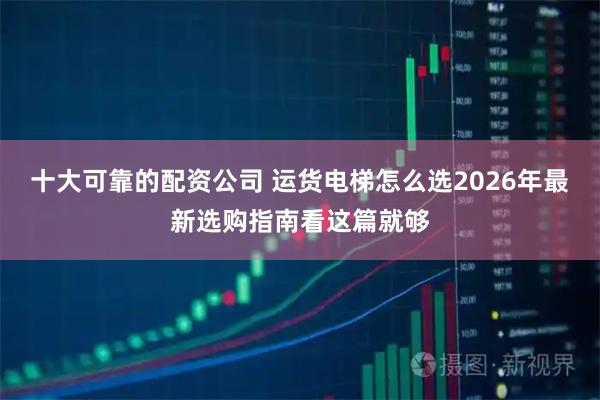 十大可靠的配资公司 运货电梯怎么选2026年最新选购指南看这篇就够