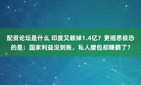 配资论坛是什么 印度又赖掉1.4亿？更细思极恐的是：国家利益没到账，私人腰包却赚翻了？