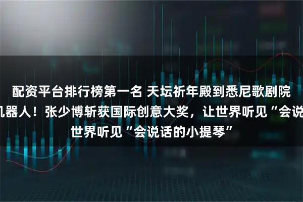 配资平台排行榜第一名 天坛祈年殿到悉尼歌剧院，牵手春晚机器人！张少博斩获国际创意大奖，让世界听见“会说话的小提琴”