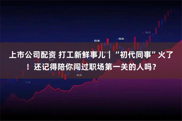 上市公司配资 打工新鲜事儿｜“初代同事”火了！还记得陪你闯过职场第一关的人吗？