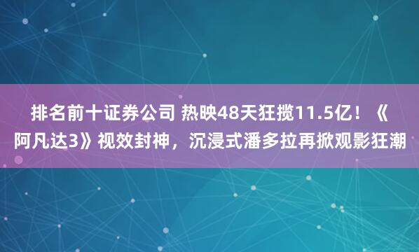 排名前十证券公司 热映48天狂揽11.5亿！《阿凡达3》视效封神，沉浸式潘多拉再掀观影狂潮