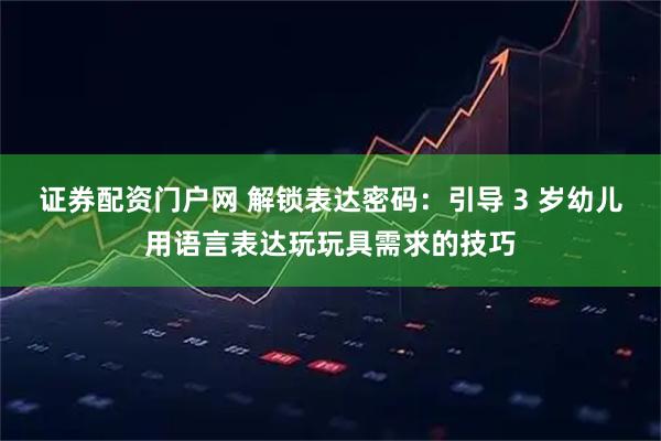 证券配资门户网 解锁表达密码：引导 3 岁幼儿用语言表达玩玩具需求的技巧
