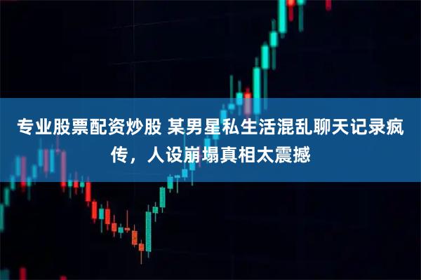 专业股票配资炒股 某男星私生活混乱聊天记录疯传,人设崩塌真相太震撼