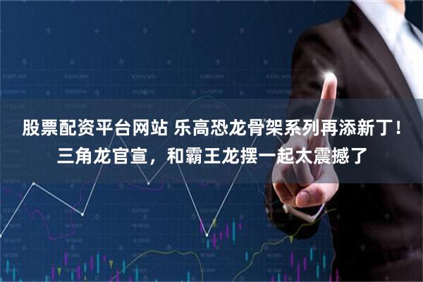 股票配资平台网站 乐高恐龙骨架系列再添新丁！三角龙官宣，和霸王龙摆一起太震撼了