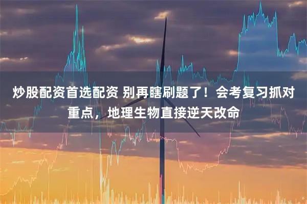 炒股配资首选配资 别再瞎刷题了!会考复习抓对重点,地理生物直接逆天改命