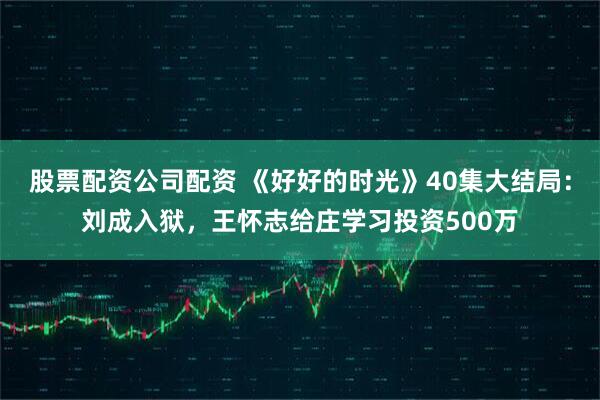 股票配资公司配资 《好好的时光》40集大结局:刘成入狱,王怀志给庄学习投资500万