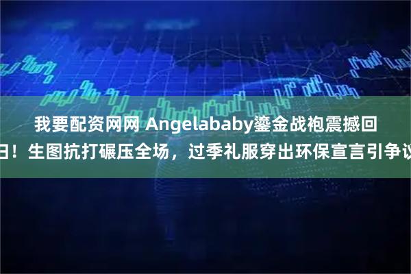 我要配资网网 Angelababy鎏金战袍震撼回归！生图抗打碾压全场，过季礼服穿出环保宣言引争议