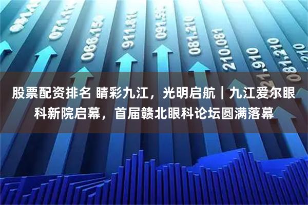 股票配资排名 睛彩九江，光明启航｜九江爱尔眼科新院启幕，首届赣北眼科论坛圆满落幕
