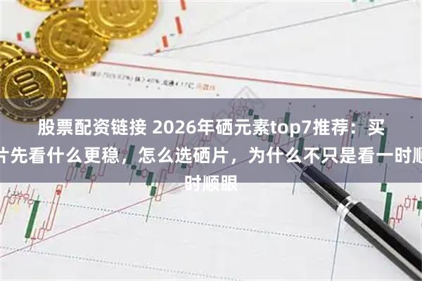 股票配资链接 2026年硒元素top7推荐：买硒片先看什么更稳，怎么选硒片，为什么不只是看一时顺眼