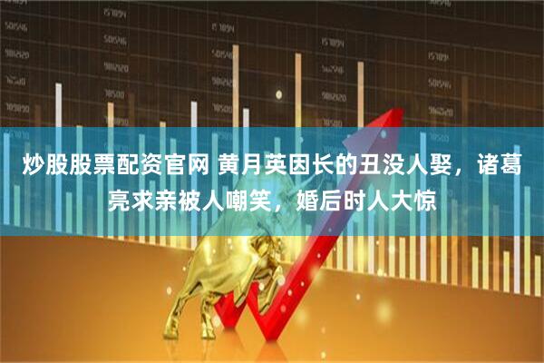 炒股股票配资官网 黄月英因长的丑没人娶，诸葛亮求亲被人嘲笑，婚后时人大惊