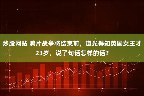 炒股网站 鸦片战争将结束前，道光得知英国女王才23岁，说了句话怎样的话？