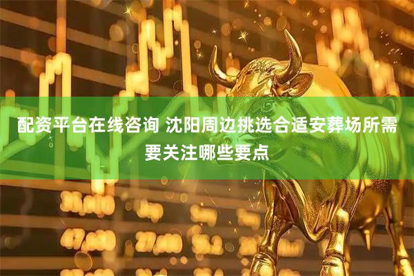 配资平台在线咨询 沈阳周边挑选合适安葬场所需要关注哪些要点