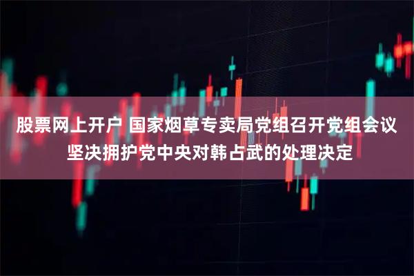 股票网上开户 国家烟草专卖局党组召开党组会议 坚决拥护党中央对韩占武的处理决定