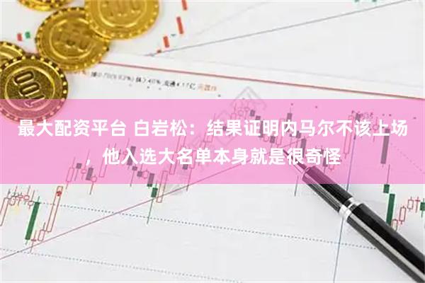 最大配资平台 白岩松：结果证明内马尔不该上场，他入选大名单本身就是很奇怪