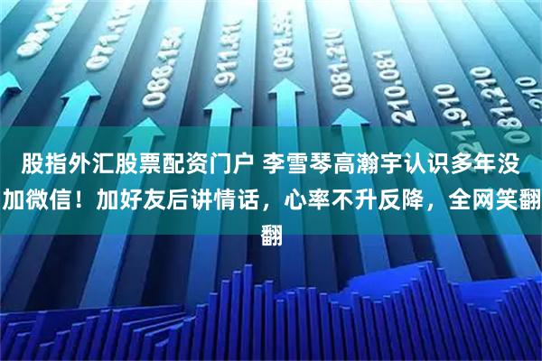 股指外汇股票配资门户 李雪琴高瀚宇认识多年没加微信！加好友后讲情话，心率不升反降，全网笑翻