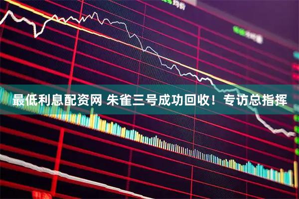 最低利息配资网 朱雀三号成功回收！专访总指挥