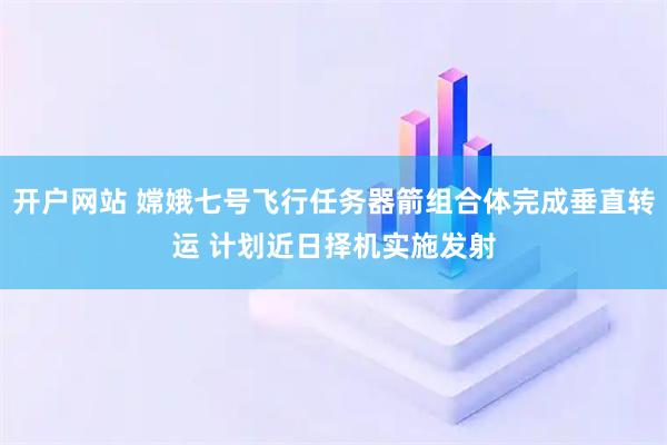 开户网站 嫦娥七号飞行任务器箭组合体完成垂直转运 计划近日择机实施发射