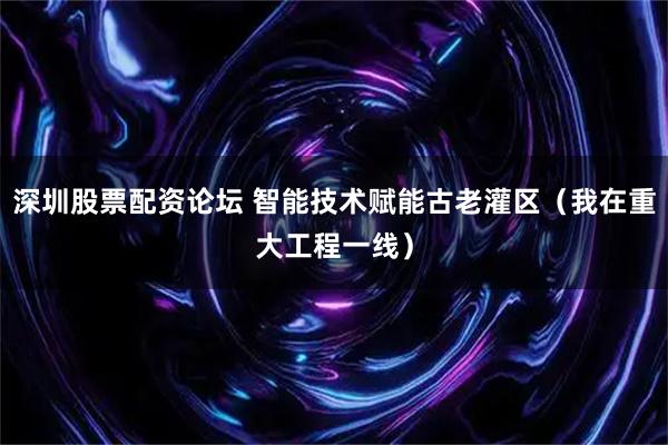 深圳股票配资论坛 智能技术赋能古老灌区（我在重大工程一线）