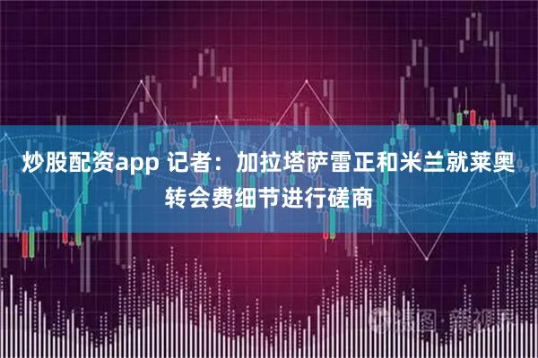 炒股配资app 记者：加拉塔萨雷正和米兰就莱奥转会费细节进行磋商